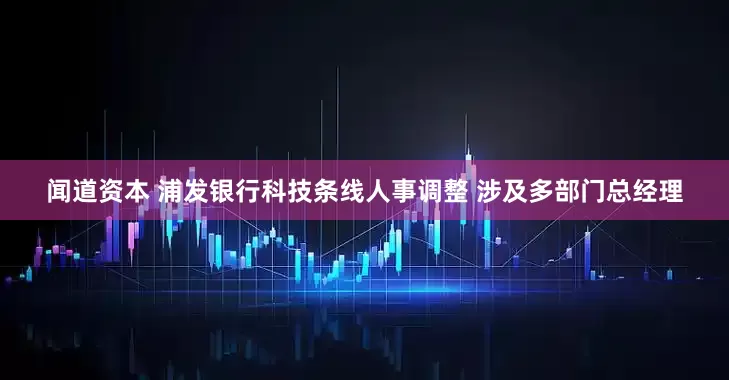 闻道资本 浦发银行科技条线人事调整 涉及多部门总经理
