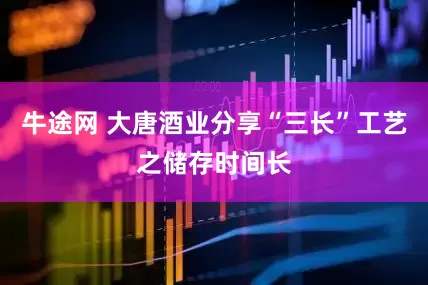 牛途网 大唐酒业分享“三长”工艺之储存时间长