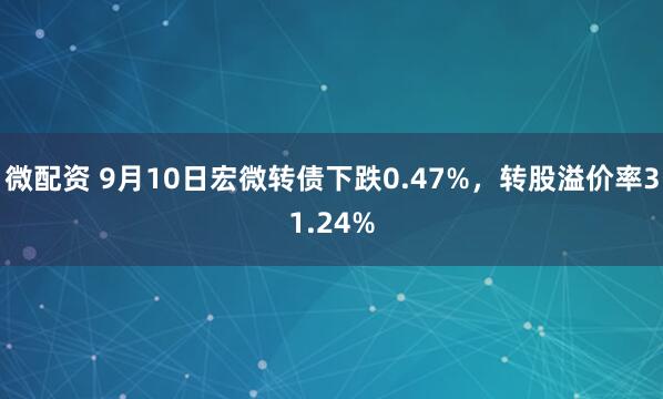 微配资 9月10日宏微转债下跌0.47%，转股溢价率31.24%