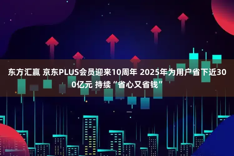 东方汇赢 京东PLUS会员迎来10周年 2025年为用户省下近300亿元 持续“省心又省钱”