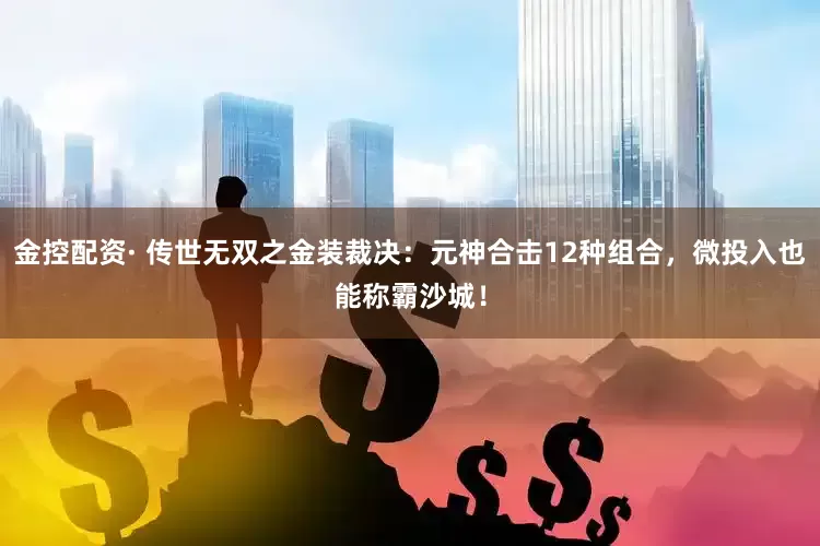 金控配资· 传世无双之金装裁决：元神合击12种组合，微投入也能称霸沙城！