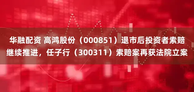 华融配资 高鸿股份（000851）退市后投资者索赔继续推进，任子行（300311）索赔案再获法院立案