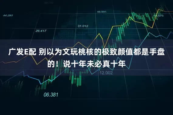 广发E配 别以为文玩桃核的极致颜值都是手盘的！说十年未必真十年