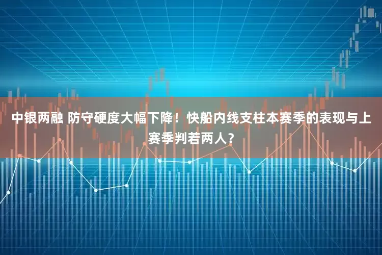 中银两融 防守硬度大幅下降！快船内线支柱本赛季的表现与上赛季判若两人？
