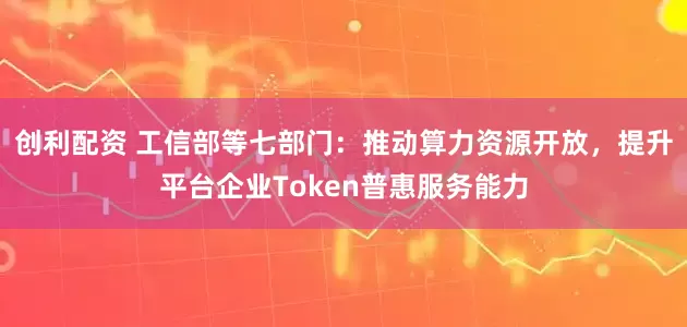 创利配资 工信部等七部门：推动算力资源开放，提升平台企业Token普惠服务能力