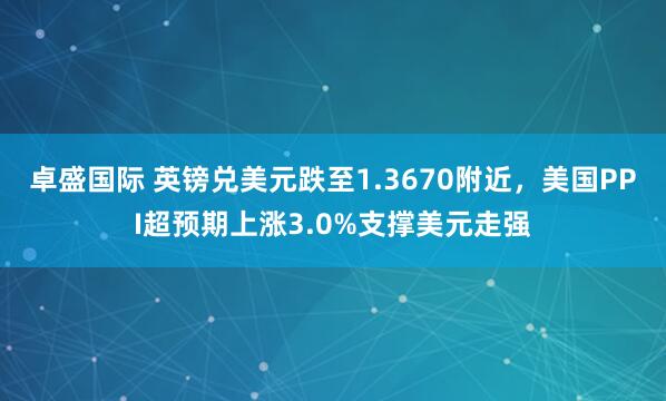 卓盛国际 英镑兑美元跌至1.3670附近，美国PPI超预期上涨3.0%支撑美元走强